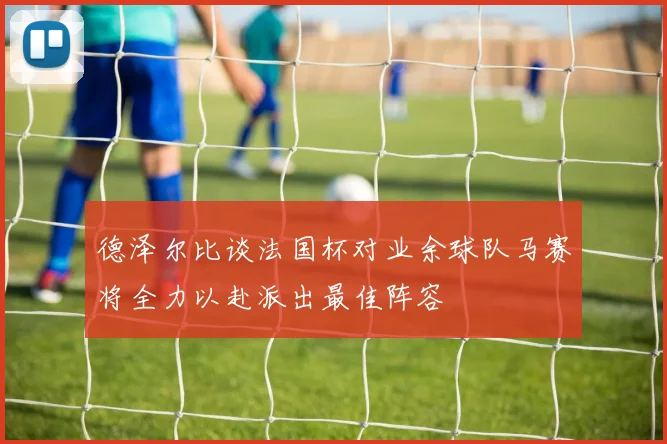 德泽尔比谈法国杯对业余球队马赛将全力以赴派出最佳阵容