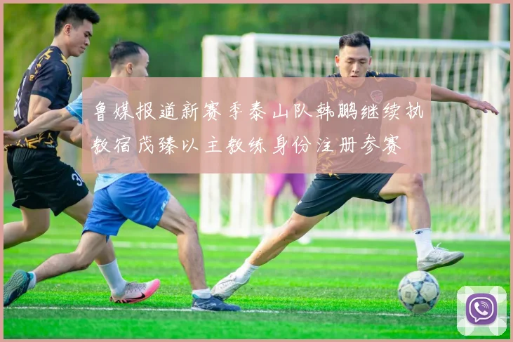 鲁媒报道新赛季泰山队韩鹏继续执教宿茂臻以主教练身份注册参赛