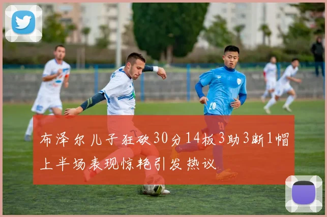 布泽尔儿子狂砍30分14板3助3断1帽上半场表现惊艳引发热议