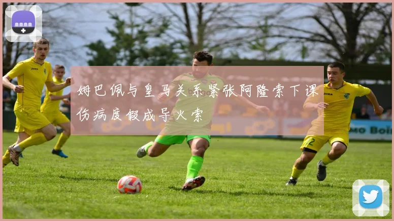 姆巴佩与皇马关系紧张阿隆索下课伤病度假成导火索
