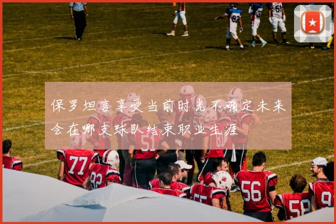 保罗坦言享受当前时光不确定未来会在哪支球队结束职业生涯
