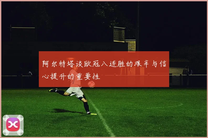 阿尔特塔谈欧冠八连胜的艰辛与信心提升的重要性