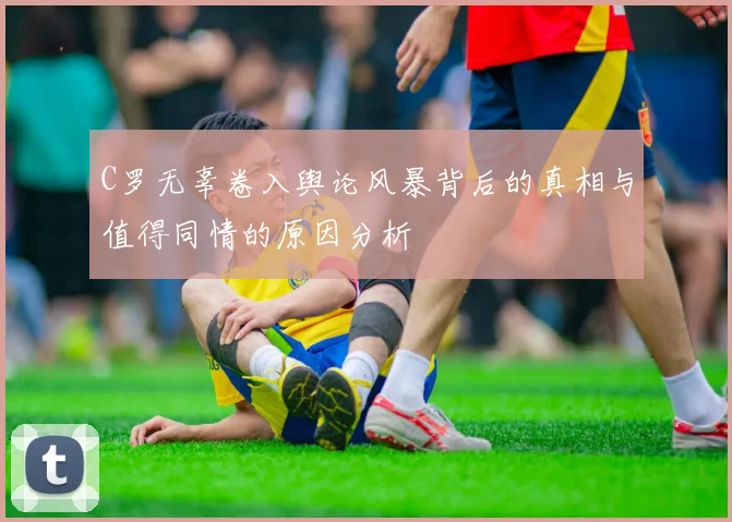 C罗无辜卷入舆论风暴背后的真相与值得同情的原因分析
