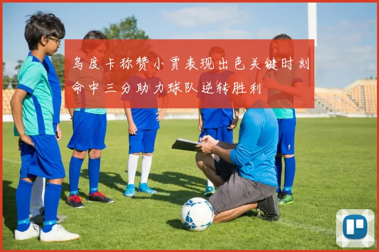 乌度卡称赞小贾表现出色关键时刻命中三分助力球队逆转胜利