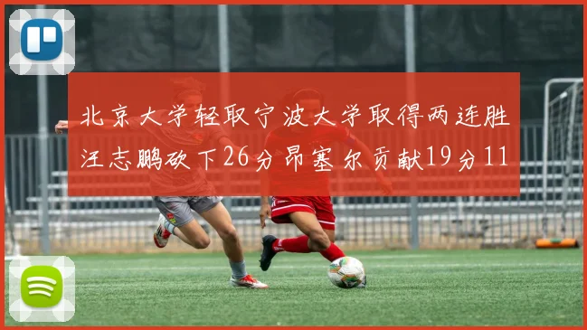 北京大学轻取宁波大学取得两连胜汪志鹏砍下26分昂塞尔贡献19分11篮板5助攻