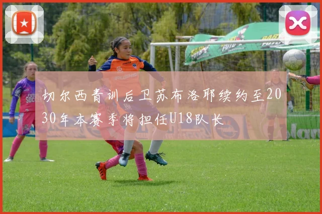 切尔西青训后卫苏布洛耶续约至2030年本赛季将担任U18队长