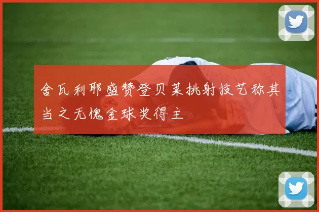 舍瓦利耶盛赞登贝莱挑射技艺称其当之无愧金球奖得主
