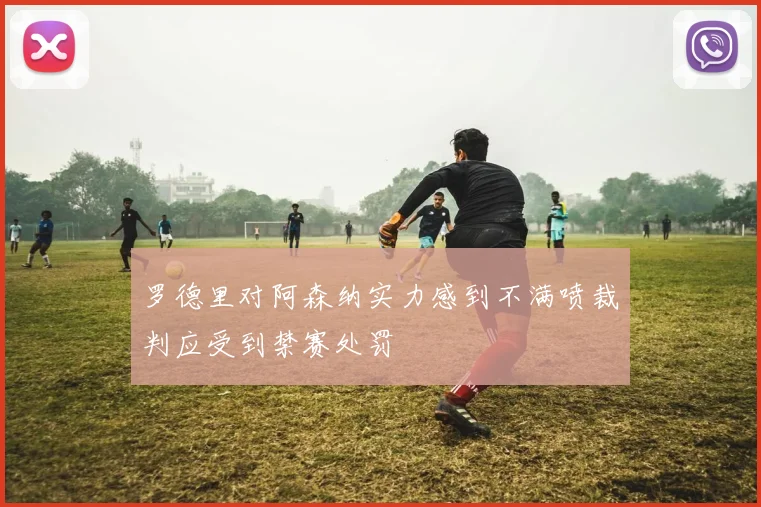 罗德里对阿森纳实力感到不满喷裁判应受到禁赛处罚